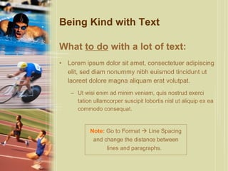 Being Kind with Text What  to do  with a lot of text: Lorem ipsum dolor sit amet, consectetuer adipiscing elit, sed diam nonummy nibh euismod tincidunt ut laoreet dolore magna aliquam erat volutpat.  Ut wisi enim ad minim veniam, quis nostrud exerci tation ullamcorper suscipit lobortis nisl ut aliquip ex ea commodo consequat.  Note:  Go to Format    Line Spacing and change the distance between lines and paragraphs.  