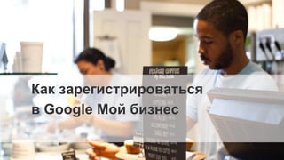 Google Confidential and Proprietary
Как зарегистрироваться
в Google Мой бизнес
 
