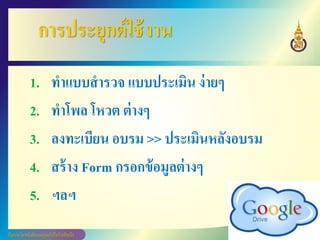 การประยุกต์ใช้งาน
1. ทาแบบสารวจ แบบประเมิน ง่ายๆ
2. ทาโพล โหวต ต่างๆ
3. ลงทะเบียน อบรม >> ประเมินหลังอบรม
4. สร้าง Form กรอกข้อมูลต่างๆ
5. ฯลฯ
 