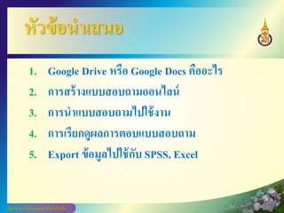 หัวข้อนาเสนอ
1. Google Drive หรือ Google Docs คืออะไร
2. การสร้างแบบสอบถามออนไลน์
3. การนาแบบสอบถามไปใช้งาน
4. การเรียกดูผลการตอบแบบสอบถาม
5. Export ข้อมูลไปใช้กับ SPSS, Excel
 