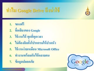 ทาไม Google Drive ถึงน่าใช้
1. ของฟรี
2. ชื่อเสียงของ Google
3. ใช้งานได้ ทุกที่ทุกเวลา
4. ไม่ต้องติดตั้งโปรแกรมให้ปวดหัว
5. ใช้งานง่ายเหมือน Microsoft Office
6. ทางานพร้อมกันได้หลายคน
7. ข้อมูลปลอดภัย
 