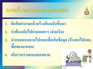 การสร้างแบบสอบถามแบบเก่า
1. คิดข้อคาถามแล้วสร้างต้นฉบับขึ้นมา
2. นาต้นฉบับไปถ่ายเอกสาร (จ่ายเงิน)
3. นาแบบสอบถามไปแจกเพื่อเก็บข้อมูล (จ้างคนไปแจก,
ซื้อของมาแจก)
4. เก็บรวบรวมแบบสอบถาม
 