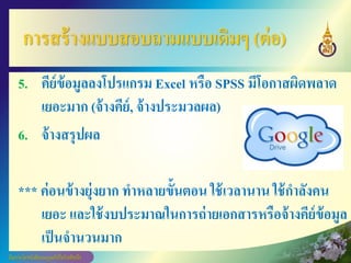 การสร้างแบบสอบถามแบบเดิมๆ (ต่อ)
5. คีย์ข้อมูลลงโปรแกรม Excel หรือ SPSS มีโอกาสผิดพลาด
เยอะมาก (จ้างคีย์, จ้างประมวลผล)
6. จ้างสรุปผล
*** ค่อนข้างยุ่งยาก ทาหลายขั้นตอน ใช้เวลานาน ใช้กาลังคน
เยอะ และใช้งบประมาณในการถ่ายเอกสารหรือจ้างคีย์ข้อมูล
เป็นจานวนมาก
 