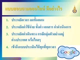 แบบสอบถามออนไลน์ ดีอย่างไร
1. ประหยัดเวลา ลดขั้นตอน
2. ประหยัดค่าใช้จ่าย ทั้งค่า เอกสาร ค่าดาเนินการ
3. ประหยัดค่าเดินทาง กรณีกลุ่มตัวอย่างอยู่
ต่างประเทศ หรือไกลๆ
4. เข้าถึงแบบประเมินได้ทุกที่ทุกเวลา
 
