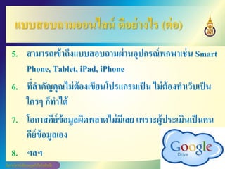 แบบสอบถามออนไลน์ ดีอย่างไร (ต่อ)
5. สามารถเข้าถึงแบบสอบถามผ่านอุปกรณ์พกพาเช่น Smart
Phone, Tablet, iPad, iPhone
6. ที่สาคัญคุณไม่ต้องเขียนโปรแกรมเป็น ไม่ต้องทาเว็บเป็น
ใครๆ ก็ทาได้
7. โอกาสคีย์ข้อมูลผิดพลาดไม่มีเลย เพราะผู้ประเมินเป็นคน
คีย์ข้อมูลเอง
8. ฯลฯ
 