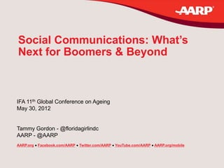 Social Communications: What’s
Next for Boomers & Beyond



IFA 11th Global Conference on Ageing
May 30, 2012


Tammy Gordon - @floridagirlindc
AARP - @AARP
AARP.org  Facebook.com/AARP  Twitter.com/AARP  YouTube.com/AARP  AARP.org/mobile
 