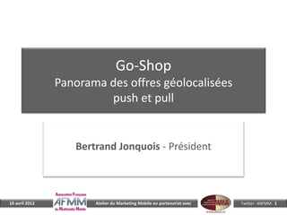 Go-Shop
                Panorama des offres géolocalisées
                         push et pull


                   Bertrand Jonquois - Président



10 avril 2012          Atelier du Marketing Mobile en partenariat avec   Twitter : #AFMM 1
 