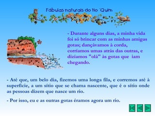 - Durante alguns dias, a minha vida foi só brincar com as minhas amigas gotas; dançávamos à corda, corríamos umas atrás das outras, e dizíamos "olá" às gotas que  iam chegando. - Até que, um belo dia, fizemos uma longa fila, e corremos até à superfície, a um sítio que se chama nascente, que é o sítio onde as pessoas dizem que nasce um rio. - Por isso, eu e as outras gotas éramos agora um rio. 