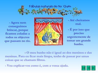 - Agora nem conseguimos brincar, porque ficamos coladas a todos os objectos que passam no rio.  -  O meu banho não é igual ao dos meninos e das meninas.   Para eu ficar mais limpa, tenho de passar por umas coisas que se chamam filtros. - Vou explicar-vos como é, com a vossa ajuda. - Até cheiramos mal.  - É por isso que preciso urgentemente de tomar um grande banho. 