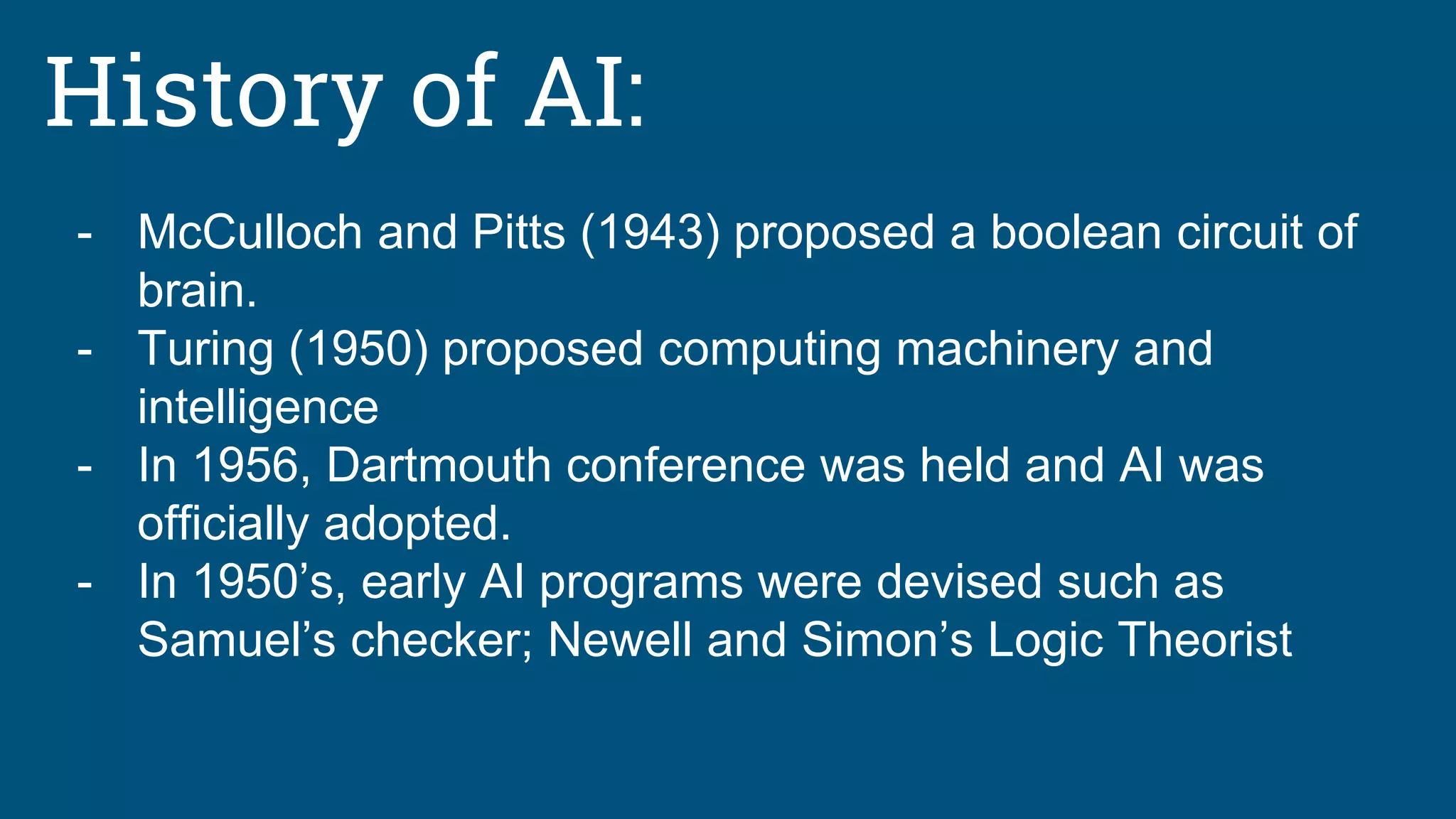 History of AI:
- McCulloch and Pitts (1943) proposed a boolean circuit of
brain.
- Turing (1950) proposed computing machinery and
intelligence
- In 1956, Dartmouth conference was held and AI was
officially adopted.
- In 1950’s, early AI programs were devised such as
Samuel’s checker; Newell and Simon’s Logic Theorist
 