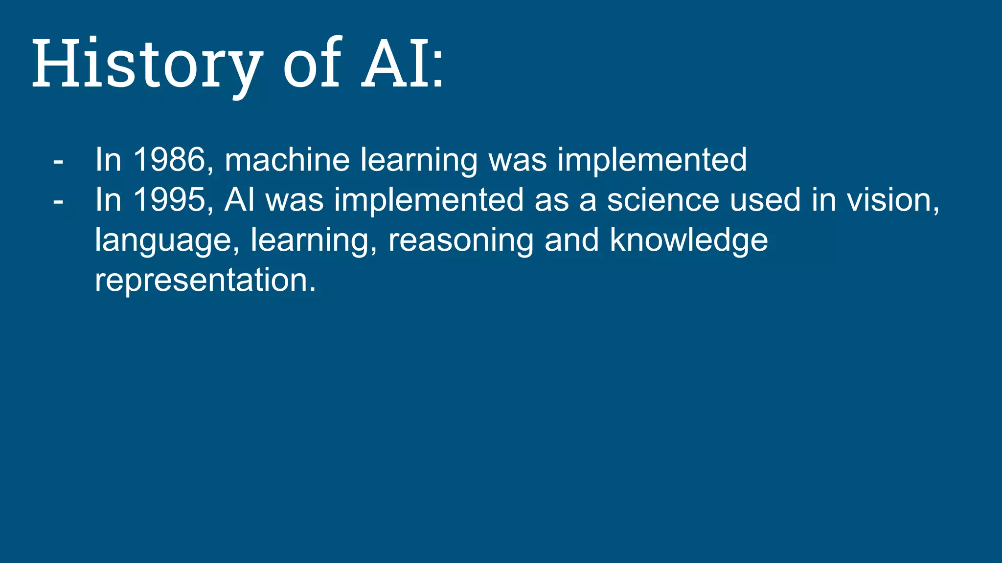 History of AI:
- In 1986, machine learning was implemented
- In 1995, AI was implemented as a science used in vision,
language, learning, reasoning and knowledge
representation.
 