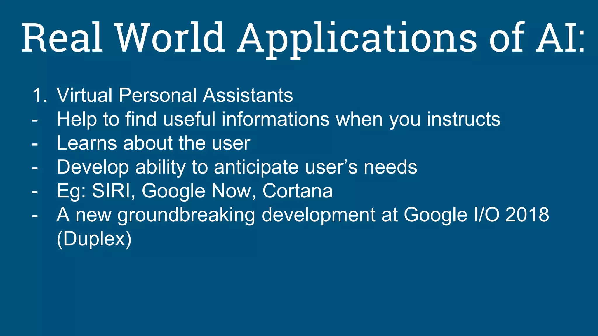 Real World Applications of AI:
1. Virtual Personal Assistants
- Help to find useful informations when you instructs
- Learns about the user
- Develop ability to anticipate user’s needs
- Eg: SIRI, Google Now, Cortana
- A new groundbreaking development at Google I/O 2018
(Duplex)
 
