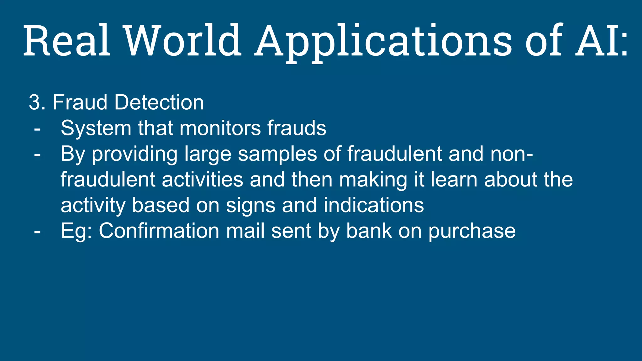 Real World Applications of AI:
3. Fraud Detection
- System that monitors frauds
- By providing large samples of fraudulent and non-
fraudulent activities and then making it learn about the
activity based on signs and indications
- Eg: Confirmation mail sent by bank on purchase
 