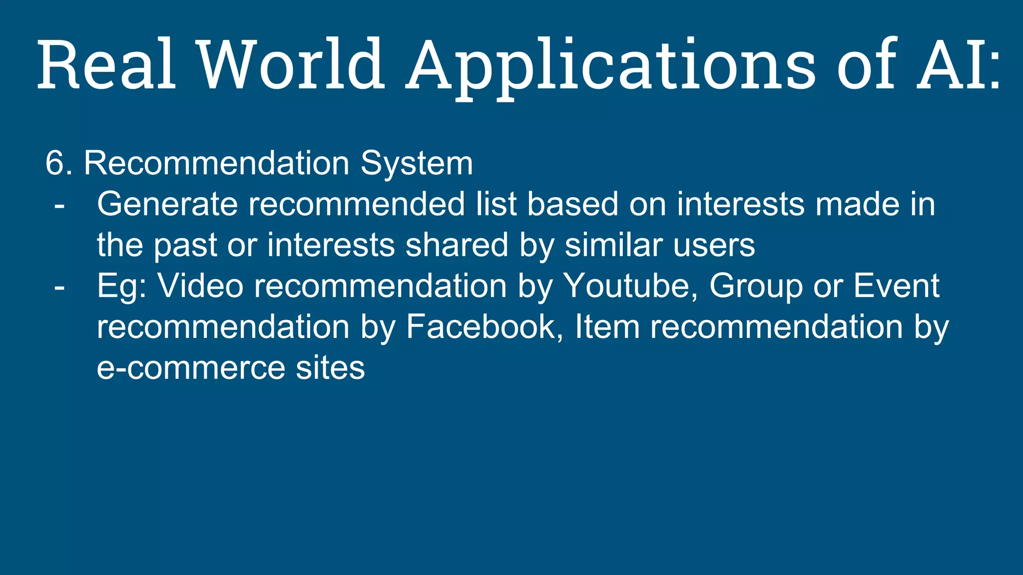 Real World Applications of AI:
6. Recommendation System
- Generate recommended list based on interests made in
the past or interests shared by similar users
- Eg: Video recommendation by Youtube, Group or Event
recommendation by Facebook, Item recommendation by
e-commerce sites
 