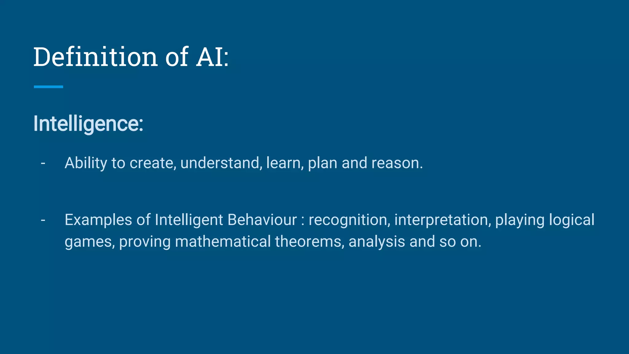 Definition of AI:
Intelligence:
- Ability to create, understand, learn, plan and reason.
- Examples of Intelligent Behaviour : recognition, interpretation, playing logical
games, proving mathematical theorems, analysis and so on.
 