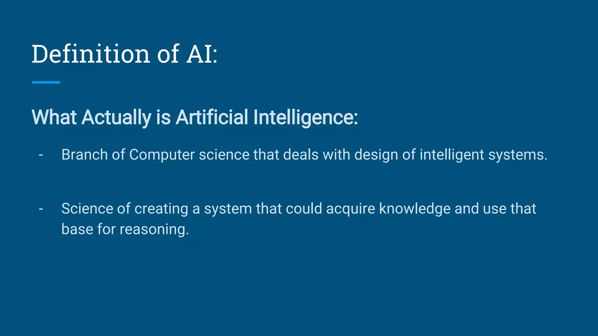 Definition of AI:
What Actually is Artificial Intelligence:
- Branch of Computer science that deals with design of intelligent systems.
- Science of creating a system that could acquire knowledge and use that
base for reasoning.
 