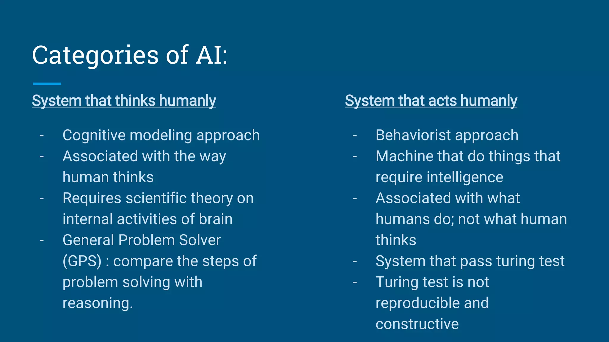 Categories of AI:
System that thinks humanly
- Cognitive modeling approach
- Associated with the way
human thinks
- Requires scientific theory on
internal activities of brain
- General Problem Solver
(GPS) : compare the steps of
problem solving with
reasoning.
System that acts humanly
- Behaviorist approach
- Machine that do things that
require intelligence
- Associated with what
humans do; not what human
thinks
- System that pass turing test
- Turing test is not
reproducible and
constructive
 