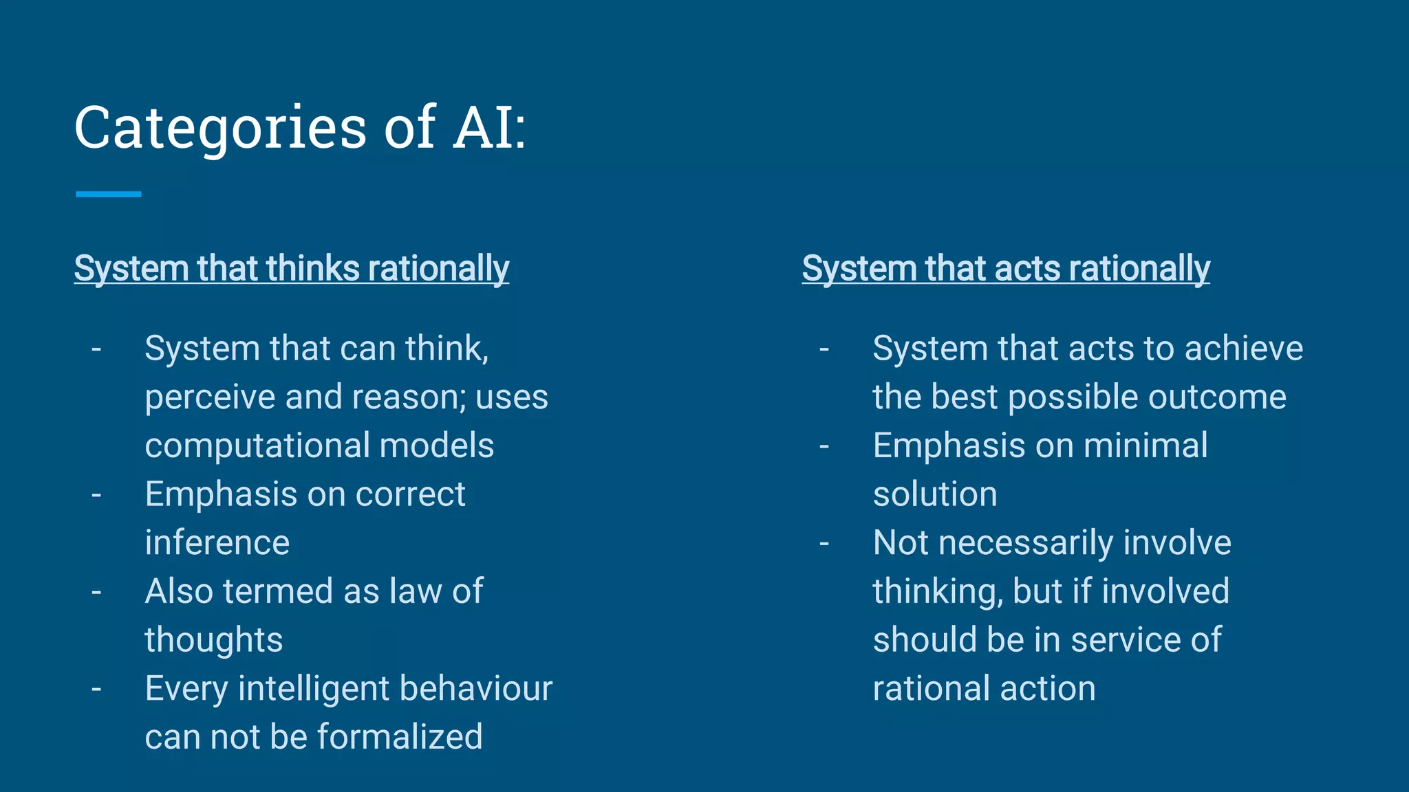 Categories of AI:
System that thinks rationally
- System that can think,
perceive and reason; uses
computational models
- Emphasis on correct
inference
- Also termed as law of
thoughts
- Every intelligent behaviour
can not be formalized
System that acts rationally
- System that acts to achieve
the best possible outcome
- Emphasis on minimal
solution
- Not necessarily involve
thinking, but if involved
should be in service of
rational action
 