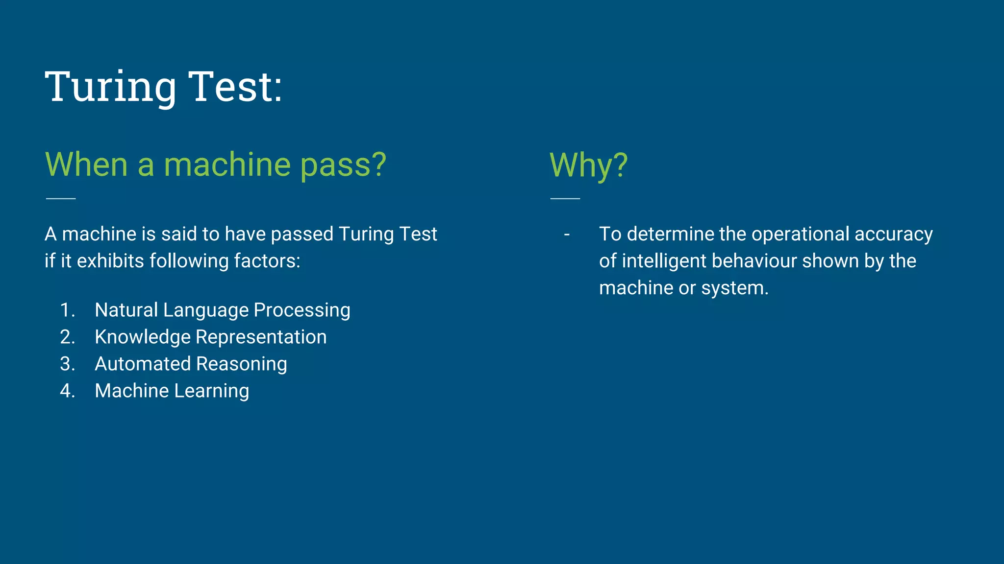 Turing Test:
When a machine pass?
A machine is said to have passed Turing Test
if it exhibits following factors:
1. Natural Language Processing
2. Knowledge Representation
3. Automated Reasoning
4. Machine Learning
Why?
- To determine the operational accuracy
of intelligent behaviour shown by the
machine or system.
 