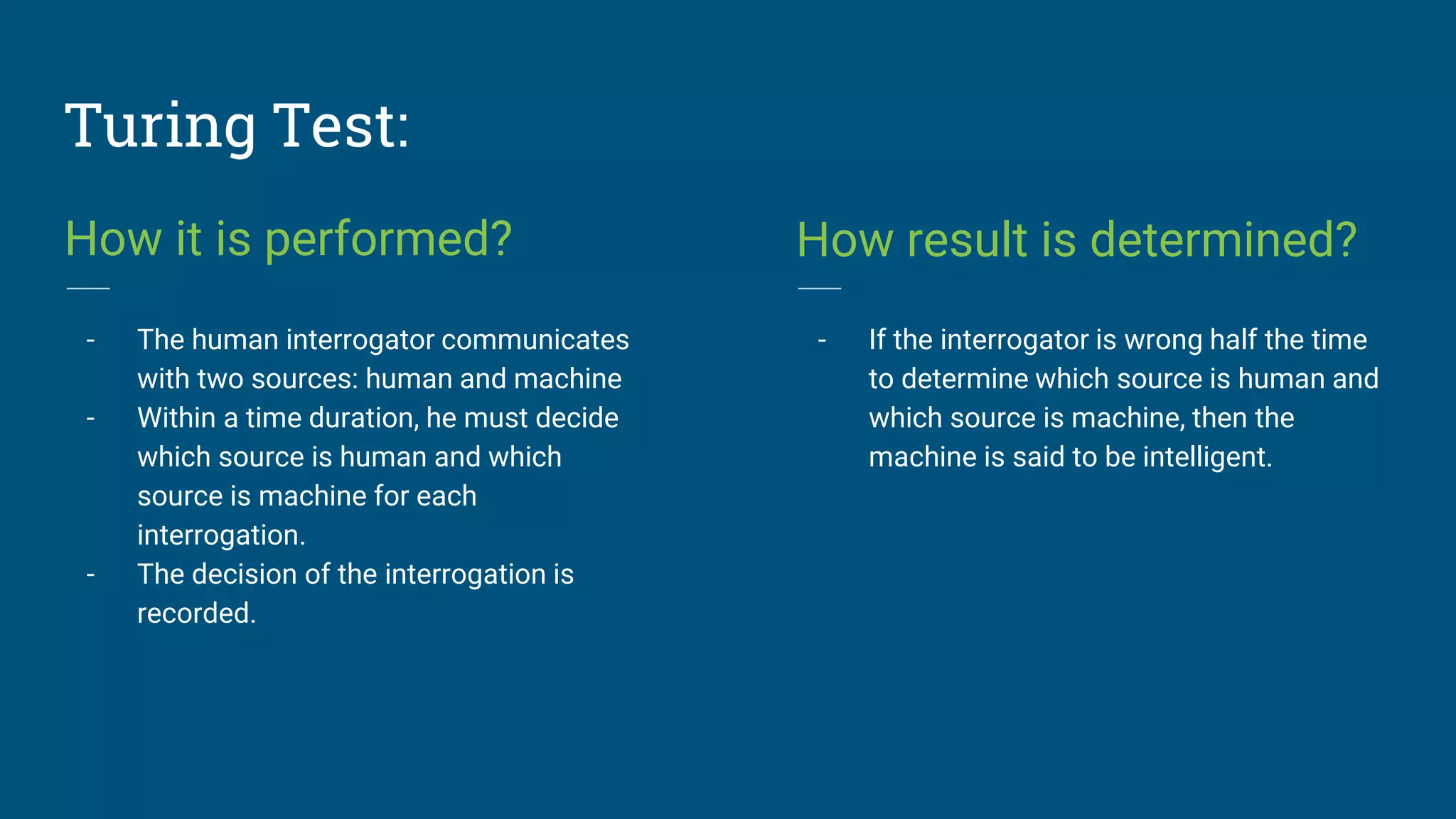 Turing Test:
How it is performed?
- The human interrogator communicates
with two sources: human and machine
- Within a time duration, he must decide
which source is human and which
source is machine for each
interrogation.
- The decision of the interrogation is
recorded.
How result is determined?
- If the interrogator is wrong half the time
to determine which source is human and
which source is machine, then the
machine is said to be intelligent.
 
