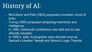 History of AI:
- McCulloch and Pitts (1943) proposed a boolean circuit of
brain.
- Turing (1950) proposed computing machinery and
intelligence
- In 1956, Dartmouth conference was held and AI was
officially adopted.
- In 1950’s, early AI programs were devised such as
Samuel’s checker; Newell and Simon’s Logic Theorist
 