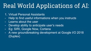 Real World Applications of AI:
1. Virtual Personal Assistants
- Help to find useful informations when you instructs
- Learns about the user
- Develop ability to anticipate user’s needs
- Eg: SIRI, Google Now, Cortana
- A new groundbreaking development at Google I/O 2018
(Duplex)
 