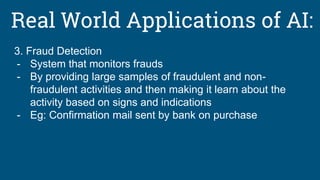 Real World Applications of AI:
3. Fraud Detection
- System that monitors frauds
- By providing large samples of fraudulent and non-
fraudulent activities and then making it learn about the
activity based on signs and indications
- Eg: Confirmation mail sent by bank on purchase
 