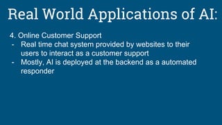 Real World Applications of AI:
4. Online Customer Support
- Real time chat system provided by websites to their
users to interact as a customer support
- Mostly, AI is deployed at the backend as a automated
responder
 
