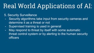 Real World Applications of AI:
5. Security Surveillance
- Security algorithms take input from security cameras and
determine it as a threat or not
- Supervised training is used in general
- May respond to threat by itself with some automatic
threat control system or by alerting to the human security
officers
 