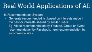 Real World Applications of AI:
6. Recommendation System
- Generate recommended list based on interests made in
the past or interests shared by similar users
- Eg: Video recommendation by Youtube, Group or Event
recommendation by Facebook, Item recommendation by
e-commerce sites
 