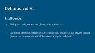 Definition of AI:
Intelligence:
- Ability to create, understand, learn, plan and reason.
- Examples of Intelligent Behaviour : recognition, interpretation, playing logical
games, proving mathematical theorems, analysis and so on.
 