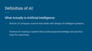 Definition of AI:
What Actually is Artificial Intelligence:
- Branch of Computer science that deals with design of intelligent systems.
- Science of creating a system that could acquire knowledge and use that
base for reasoning.
 