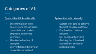 Categories of AI:
System that thinks rationally
- System that can think,
perceive and reason; uses
computational models
- Emphasis on correct
inference
- Also termed as law of
thoughts
- Every intelligent behaviour
can not be formalized
System that acts rationally
- System that acts to achieve
the best possible outcome
- Emphasis on minimal
solution
- Not necessarily involve
thinking, but if involved
should be in service of
rational action
 