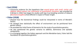 Dr. K. Saravanan, GPB, AU
• East (1916)
• Conclusive evidence for the hypothesis that several genes with small, similar and
additive effects govern the inheritance of quantitative characters was provided by
E.M.East in 1916. East began his studies with two true breeding varieties of tobacco
(Nicotiana longiflora) that differed in respect of flower length.
• Fisher (1918)
• Showed how the biometrical findings could be interpreted in terms of Mendel’s
factors.
• He showed how statistically the effect of environment can be partitioned form
genetic effects.
• He provided the initial frame of biometrics for the study of quantitative genetics.
• He also partitioned the genetic variance to additive, dominance and epistatic
components.
• In so bringing together the Galton approach and the Mendelian basis, Fisher laid the
foundation for quantitative genetics.
.
 