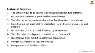Dr. K. Saravanan, GPB, AU
Features of Polygenes
1. The variation due to polygenes is continuous between two extremes
2. Quantitative variation is governed by Several Genes
3. The effect of each gene is small or minor but the effect is cumulative
4. Classification of quantitative characters into discrete groups is not
possible
5. Quantitative characters are influenced by environment
6. The effect due to polygenes is qualitative i.e., measurable
7. Quantitative traits exhibit transgressive segregation
8. Polygenes are stable in their inheritance
9. Polygenes exhibit low heritability
.
 