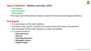 Dr. K. Saravanan, GPB, AU
Types of Statistics : (Mather and Jinks, 1971)
• First degree
• Second degree
• Third degree
(The major part of biometrical analysis is based on first and second degree statistics.)
First degree:
• It is also known as first order statistics.
• It includes mean, which is used for the measurement of all types of parameters.
• The calculation of first order statistics is simple and reliable.
• It is used to study of
• Generation mean
• Heterosis
• Inbreeding depression,
• Metroglyph analysis
• Stability analysis
.
 