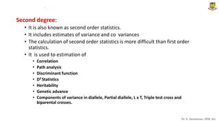 Dr. K. Saravanan, GPB, AU
Second degree:
• It is also known as second order statistics.
• It includes estimates of variance and co variances
• The calculation of second order statistics is more difficult than first order
statistics.
• It is used to estimation of
• Correlation
• Path analysis
• Discriminant function
• D2 Statistics
• Heritability
• Genetic advance
• Components of variance in diallele, Partial diallele, L x T, Triple test cross and
biparental crosses.
.
 