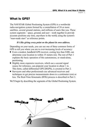 GPS. What It Is and How It Works
PART 1
What Is GPS?
The NAVSTAR Global Positioning System (GPS) is a worldwide
radio-navigation system formed by a constellation of 24 or more
satellites, several ground stations, and millions of users like you. These
system segments—space, ground, and user—work together to provide
accurate positions any time, anywhere in the world, using the system’s
“man-made stars” as reference points.
It’s like giving every point on the planet its own address.
Depending on your needs, you can use one of three common forms of
GPS to tell you where you are to ever-increasing levels of accuracy:
■ Even a modest, handheld GPS receiver, costing less than $100, can
determine your location to within 15 meters (m). The rest of Part 1
explains the basic operation of this autonomous, or stand-alone,
positioning.
■ Slightly more expensive receivers, which use a second signal
source for reference, can pinpoint your location to about 1 m.
This form, called differential GPS (DGPS), is covered in Part 2.
■ Surveyors and other professionals use advanced receivers and
techniques to get precise measurements down to a centimeter (cm) or
less. The Real-Time Kinematic (RTK) process is described in Part 3.
We’ll begin by describing the segments of the Global Positioning System.
1
TRIMB_PRINT11_29_07.qxd 11/29/07 2:04 PM Page 9 (Black plate)
 