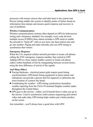 Applications. How GPS is Used
PART 5
processor with remote sensors that send data back to the central unit.
Precise timing enables the system to identify points of failure based on
information time-stamps and ensures quick response and recovery in
case of problems.
Wireless Communications
Wireless communications systems often depend on GPS for both precise
timing and a frequency standard. For example, every code division
multiple access (CDMA) base station includes a GPS clock to enable
the network to “hand off” calls as you leave one base-station area and
go into another. Paging and radio networks also use GPS timing to
synchronize their towers.
Emergency Response
When the U.S. required cellular network providers to locate cell phones
calling the E911 emergency response number, they turned to GPS.
Adding GPS to a base station enables carriers to locate cell phone
callers within hundreds of feet by triangulating between several towers,
using the time difference of arrival of the signals.
And Many Others
■ Tracing blackouts—electrical power grids require good timing
synchronization. GPS-based timing equipment in power plants and
substations can provide a precise trail for engineers to determine the
exact location of a power line break.
■ Coordinating the weather—GPS timing synchronizes hazardous
weather reporting from the FAA’s 45-terminal Doppler weather radars
throughout the United States.
■ GPS goes to the movies—rather, you’ll beneﬁt from it when you go to
the movies. Used to synchronize multi-camera sequencing and control
video and audio data, GPS timing helps studios put a better product
on the screen.
Just remember—you’ll always have a good time with GPS!
91
TRIMB_PRINT11_29_07.qxd 11/29/07 2:04 PM Page 99 (Black plate)
 