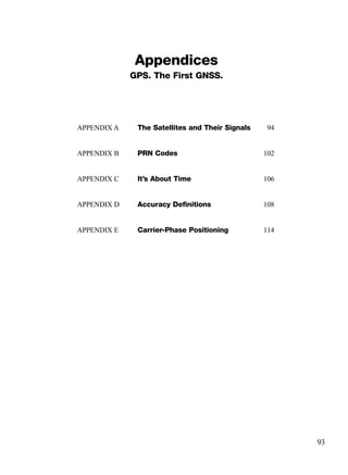 Appendices
GPS. The First GNSS.
93
APPENDIX A The Satellites and Their Signals 94
APPENDIX B PRN Codes 102
APPENDIX C It’s About Time 106
APPENDIX D Accuracy Deﬁnitions 108
APPENDIX E Carrier-Phase Positioning 114
TRIMB_PRINT11_29_07.qxd 11/29/07 2:04 PM Page 101 (Black plate)
 