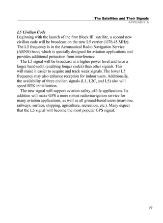 The Satellites and Their Signals
APPENDIX A
99
L5 Civilian Code
Beginning with the launch of the ﬁrst Block IIF satellite, a second new
civilian code will be broadcast on the new L5 carrier (1176.45 MHz).
The L5 frequency is in the Aeronautical Radio Navigation Service
(ARNS) band, which is specially designed for aviation applications and
provides additional protection from interference.
The L5 signal will be broadcast at a higher power level and have a
larger bandwidth (enabling longer codes) than other signals. This
will make it easier to acquire and track weak signals. The lower L5
frequency may also enhance reception for indoor users. Additionally,
the availability of three civilian signals (L1, L2C, and L5) also will
speed RTK initialization.
The new signal will support aviation safety-of-life applications. Its
addition will make GPS a more robust radio-navigation service for
many aviation applications, as well as all ground-based users (maritime,
railways, surface, shipping, agriculture, recreation, etc.). Many expect
that the L5 signal will become the most popular GPS signal.
TRIMB_PRINT11_29_07.qxd 11/29/07 2:04 PM Page 107 (Black plate)
 