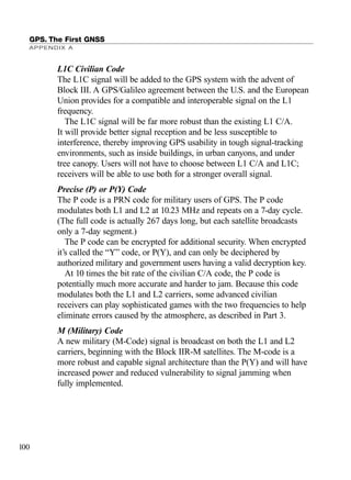 L1C Civilian Code
The L1C signal will be added to the GPS system with the advent of
Block III. A GPS/Galileo agreement between the U.S. and the European
Union provides for a compatible and interoperable signal on the L1
frequency.
The L1C signal will be far more robust than the existing L1 C/A.
It will provide better signal reception and be less susceptible to
interference, thereby improving GPS usability in tough signal-tracking
environments, such as inside buildings, in urban canyons, and under
tree canopy. Users will not have to choose between L1 C/A and L1C;
receivers will be able to use both for a stronger overall signal.
Precise (P) or P(Y) Code
The P code is a PRN code for military users of GPS. The P code
modulates both L1 and L2 at 10.23 MHz and repeats on a 7-day cycle.
(The full code is actually 267 days long, but each satellite broadcasts
only a 7-day segment.)
The P code can be encrypted for additional security. When encrypted
it’s called the “Y” code, or P(Y), and can only be deciphered by
authorized military and government users having a valid decryption key.
At 10 times the bit rate of the civilian C/A code, the P code is
potentially much more accurate and harder to jam. Because this code
modulates both the L1 and L2 carriers, some advanced civilian
receivers can play sophisticated games with the two frequencies to help
eliminate errors caused by the atmosphere, as described in Part 3.
M (Military) Code
A new military (M-Code) signal is broadcast on both the L1 and L2
carriers, beginning with the Block IIR-M satellites. The M-code is a
more robust and capable signal architecture than the P(Y) and will have
increased power and reduced vulnerability to signal jamming when
fully implemented.
GPS. The First GNSS
APPENDIX A
100
TRIMB_PRINT11_29_07.qxd 11/29/07 2:04 PM Page 108 (Black plate)
 