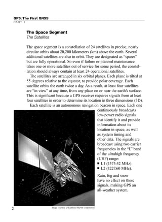 GPS. The First GNSS
PART 1
The Space Segment
The Satellites
The space segment is a constellation of 24 satellites in precise, nearly
circular orbits about 20,200 kilometers (km) above the earth. Several
additional satellites are also in orbit. They are designated as “spares”
but are fully operational. So even if failure or planned maintenance
takes one or more satellites out of service for some period, the constel-
lation should always contain at least 24 operational satellites.
The satellites are arranged in six orbital planes. Each plane is tilted at
55 degrees relative to the equator, to provide polar coverage. Each
satellite orbits the earth twice a day. As a result, at least four satellites
are “in view” at any time, from any place on or near the earth’s surface.
This is signiﬁcant because a GPS receiver requires signals from at least
four satellites in order to determine its location in three dimensions (3D).
Each satellite is an autonomous navigation beacon in space. Each one
continuously broadcasts
low-power radio signals
that identify it and provide
information about its
location in space, as well
as system timing and
other data. The signals are
broadcast using two carrier
frequencies in the “L” band
of the ultrahigh frequency
(UHF) range:
■ L1 (1575.42 MHz)
■ L2 (1227.60 MHz).
Rain, fog and snow
have no effect on these
signals, making GPS an
all-weather system.
2 Image courtesy of Lockheed Martin Corporation.
TRIMB_PRINT11_29_07.qxd 11/29/07 2:04 PM Page 10 (Black plate)
 