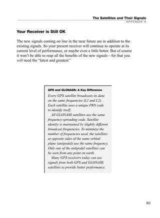 Your Receiver is Still OK
The new signals coming on line in the near future are in addition to the
existing signals. So your present receiver will continue to operate at its
current level of performance, or maybe even a little better. But of course
it won’t be able to reap all the beneﬁts of the new signals—for that you
will need the “latest and greatest.”
The Satellites and Their Signals
APPENDIX A
101
GPS and GLONASS: A Key Difference
Every GPS satellite broadcasts its data
on the same frequencies (L1 and L2).
Each satellite uses a unique PRN code
to identify itself.
All GLONASS satellites use the same
frequency-spreading code. Satellite
identity is maintained by slightly different
broadcast frequencies. To minimize the
number of frequencies used, the satellites
at opposite sides of the same orbital
plane (antipodal) use the same frequency.
Only one of the antipodal satellites can
be seen from any point on earth.
Many GPS receivers today can use
signals from both GPS and GLONASS
satellites to provide better performance.
TRIMB_PRINT11_29_07.qxd 11/29/07 2:04 PM Page 109 (Black plate)
 