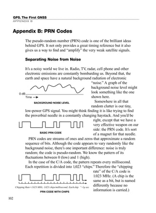 The pseudo-random number (PRN) code is one of the brilliant ideas
behind GPS. It not only provides a great timing reference but it also
gives us a way to ﬁnd and “amplify” the very weak satellite signals.
Separating Noise from Noise
It’s a noisy world we live in. Radio, TV, radar, cell phone and other
electronic emissions are constantly bombarding us. Beyond that, the
earth and space have a natural background radiation of electronic
“noise.” A graph of the
background noise level might
look something like the one
shown here.
Somewhere in all that
random clutter is our tiny,
low-power GPS signal. You might think ﬁnding it is like trying to ﬁnd
the proverbial needle in a constantly changing haystack. And you’d be
right, except that we have a
very effective weapon on our
side: the PRN code. It’s sort
of a magnet for that needle.
PRN codes are streams of ones and zeros that approximate a random
sequence of bits. Although the code appears to vary randomly like the
background noise, there’s one important difference: noise is truly
random; the code is pseudo-random. We know the pattern of its
ﬂuctuations between 0 (low) and 1 (high).
In the case of the C/A code, the pattern repeats every millisecond.
Each repetition is divided into 1,023 “chips.” Therefore the “chipping
rate” of the C/A code is
1.023 MHz. (A chip is the
same as a bit, but is named
differently because no
information is carried.)
GPS. The First GNSS
APPENDIX B
102
BACKGROUND NOISE LEVEL
Time
0 dB
BASIC PRN CODE
Chipping Rate=1.023 MHz; 1.023 chips/millisecond; Each ìchip ”~1µ sec
| | | | | | | | | | | | | | | | | | | | |
PRN CODE WITH CHIPS
Appendix B: PRN Codes
TRIMB_PRINT11_29_07.qxd 11/29/07 2:04 PM Page 110 (Black plate)
 