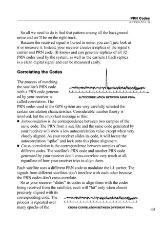 So all we need to do is ﬁnd that pattern among all the background
noise and we’ll be on the right track.
Because the received signal is buried in noise, you can’t just look at
it or measure it. Instead, your receiver creates a replica of the signal’s
carrier and PRN code. (It knows and can generate replicas of all 32
PRN codes used by the system, as well as the carriers.) Each replica
is a clean digital signal and can be measured easily.
Correlating the Codes
The process of matching
the satellite’s PRN code
with a PRN code generat-
ed by your receiver is
called correlation. The
PRN codes used in the GPS system are very carefully selected for
certain correlation characteristics. Considerable number theory is
involved, but the important message is this:
■ Autocorrelation is the correspondence between two samples of the
same code. The PRN from a satellite and the same code generated by
your receiver will show a low autocorrelation value except when very
closely aligned. As your receiver slides its code, it will locate the
autocorrelation “spike” and lock onto this phase alignment.
■ Cross-correlation is the correspondence between samples of two
different codes. The satellite’s PRN code and another PRN code
generated by your receiver don’t cross-correlate very much at all,
regardless of how your receiver tries to align them.
Each satellite uses a different PRN code to modulate the L1 carrier. The
signals from different satellites don’t interfere with each other because
the PRN codes don’t cross-correlate.
So as your receiver “slides” its codes to align them with the codes
being received from the satellites, each will “hit” only when almost
precisely aligned with its
corresponding code. The
process is repeated over
many epochs of the
PRN Codes
APPENDIX B
103
CROSS-CORRELATION BETWEEN DIFFERENT PRNs
| | | | | | | | | | | | | | | | | | | | | | |
AUTOCORRELATION BETWEEN SAME PRNs
| | | | | | | | | | | | | | | | | | | | | | |
TRIMB_PRINT11_29_07.qxd 11/29/07 2:04 PM Page 111 (Black plate)
 