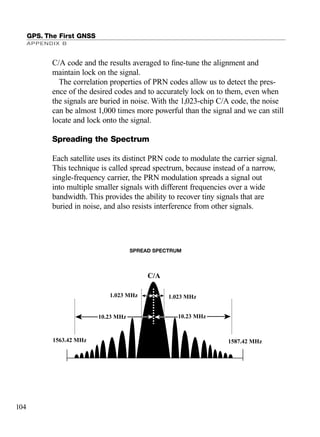 C/A code and the results averaged to ﬁne-tune the alignment and
maintain lock on the signal.
The correlation properties of PRN codes allow us to detect the pres-
ence of the desired codes and to accurately lock on to them, even when
the signals are buried in noise. With the 1,023-chip C/A code, the noise
can be almost 1,000 times more powerful than the signal and we can still
locate and lock onto the signal.
Spreading the Spectrum
Each satellite uses its distinct PRN code to modulate the carrier signal.
This technique is called spread spectrum, because instead of a narrow,
single-frequency carrier, the PRN modulation spreads a signal out
into multiple smaller signals with different frequencies over a wide
bandwidth. This provides the ability to recover tiny signals that are
buried in noise, and also resists interference from other signals.
GPS. The First GNSS
APPENDIX B
104
1.023 MHz1.023 MHz
SPREAD SPECTRUM
10.23 MHz
1587.42 MHz1563.42 MHz
10.23 MHz
C/A
TRIMB_PRINT11_29_07.qxd 11/29/07 2:04 PM Page 112 (Black plate)
 