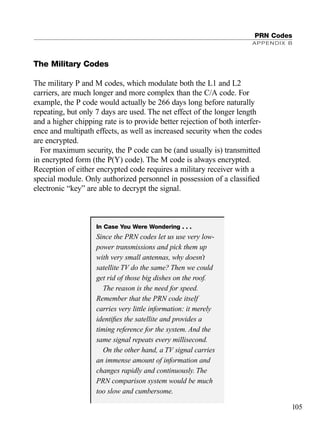 The Military Codes
The military P and M codes, which modulate both the L1 and L2
carriers, are much longer and more complex than the C/A code. For
example, the P code would actually be 266 days long before naturally
repeating, but only 7 days are used. The net effect of the longer length
and a higher chipping rate is to provide better rejection of both interfer-
ence and multipath effects, as well as increased security when the codes
are encrypted.
For maximum security, the P code can be (and usually is) transmitted
in encrypted form (the P(Y) code). The M code is always encrypted.
Reception of either encrypted code requires a military receiver with a
special module. Only authorized personnel in possession of a classiﬁed
electronic “key” are able to decrypt the signal.
PRN Codes
APPENDIX B
105
In Case You Were Wondering . . .
Since the PRN codes let us use very low-
power transmissions and pick them up
with very small antennas, why doesn’t
satellite TV do the same? Then we could
get rid of those big dishes on the roof.
The reason is the need for speed.
Remember that the PRN code itself
carries very little information: it merely
identiﬁes the satellite and provides a
timing reference for the system. And the
same signal repeats every millisecond.
On the other hand, a TV signal carries
an immense amount of information and
changes rapidly and continuously. The
PRN comparison system would be much
too slow and cumbersome.
TRIMB_PRINT11_29_07.qxd 11/29/07 2:04 PM Page 113 (Black plate)
 