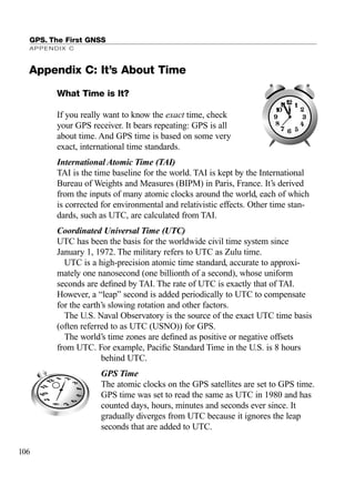 What Time is It?
If you really want to know the exact time, check
your GPS receiver. It bears repeating: GPS is all
about time. And GPS time is based on some very
exact, international time standards.
International Atomic Time (TAI)
TAI is the time baseline for the world. TAI is kept by the International
Bureau of Weights and Measures (BIPM) in Paris, France. It’s derived
from the inputs of many atomic clocks around the world, each of which
is corrected for environmental and relativistic effects. Other time stan-
dards, such as UTC, are calculated from TAI.
Coordinated Universal Time (UTC)
UTC has been the basis for the worldwide civil time system since
January 1, 1972. The military refers to UTC as Zulu time.
UTC is a high-precision atomic time standard, accurate to approxi-
mately one nanosecond (one billionth of a second), whose uniform
seconds are deﬁned by TAI. The rate of UTC is exactly that of TAI.
However, a “leap” second is added periodically to UTC to compensate
for the earth’s slowing rotation and other factors.
The U.S. Naval Observatory is the source of the exact UTC time basis
(often referred to as UTC (USNO)) for GPS.
The world’s time zones are deﬁned as positive or negative offsets
from UTC. For example, Paciﬁc Standard Time in the U.S. is 8 hours
behind UTC.
GPS Time
The atomic clocks on the GPS satellites are set to GPS time.
GPS time was set to read the same as UTC in 1980 and has
counted days, hours, minutes and seconds ever since. It
gradually diverges from UTC because it ignores the leap
seconds that are added to UTC.
GPS. The First GNSS
APPENDIX C
106
| | | |
|
|
|
|
|
|
|
|||||
|
|
|
|
|
|
|
|||||
|
|
|
|
|
|
|
|||||
|
|
|
|
|
|
|
|
|
Appendix C: It’s About Time
TRIMB_PRINT11_29_07.qxd 11/29/07 2:04 PM Page 114 (Black plate)
 