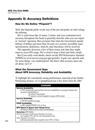 How Do We Deﬁne “Pinpoint”?
Well, that depends partly on the size of the pin and partly on who’s doing
the deﬁning.
We’ve used terms like 15-meter, 2-meter, and even centimeter-level
accuracy throughout this book to generally describe what you can expect
in “normal” operation. But you know that when the Government spends
billions of dollars and more than 30 years on a system, incredibly many
speciﬁcations, deﬁnitions, what-ifs, and wherefores will be involved.
This appendix discusses a few of these issues and what they might
mean to your GPS usage. We’ve tried to keep it brief and fairly simple.
But if you really want details, check out the SPS Performance Standard
(SPSPS) at www.navcen.uscg.gov/gps/geninfo/. It gets very speciﬁc and,
for some things, very mathematical. But that’s what accuracy specs are
all about, isn’t it?
What the Government Says
About GPS Accuracy, Reliability and Availability
To highlight the consistently strong performance expected of the Global
Positioning System, we’ve paraphrased just a few items from the 2001
GPS. The First GNSS
APPENDIX D
108
STANDARD
Service Availability
≥ 99% horizontal and vertical service availability at average location for
accuracy thresholds of:
36 meters horizontal:
77 meters vertical (signal-in-space (SIS) only)
Service Reliability
≥ 99.94% global average
PDOP Availability
≥ 98% global PDOP of 6 or less
SPS Signal in Space User Range Error
≤6 meters RMS across entire constellation
Accuracy (SIS Only)
Global Average Positioning Domain Accuracy
≤13 meters 95% all-in-view horizontal error
Time Transfer Accuracy
≤40 nanoseconds time transfer error 95% of time
Appendix D: Accuracy Deﬁnitions
TRIMB_PRINT11_29_07.qxd 11/29/07 2:04 PM Page 116 (Black plate)
 